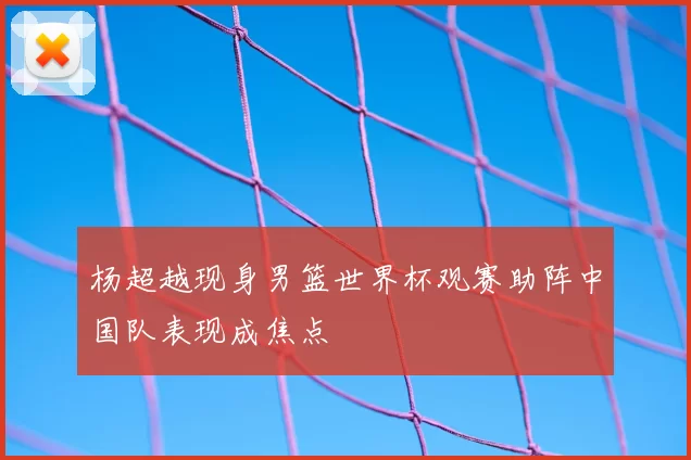 杨超越现身男篮世界杯观赛助阵中国队表现成焦点