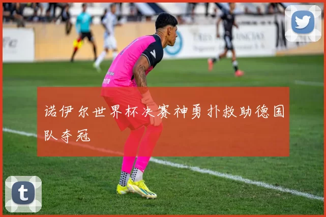 诺伊尔世界杯决赛神勇扑救助德国队夺冠