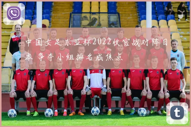 中国女足东亚杯2022收官战对阵日本 争夺小组排名成焦点