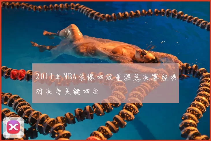 2011年NBA录像回放重温总决赛经典对决与关键回合