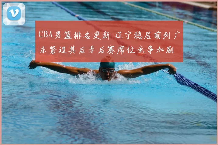 CBA男篮排名更新 辽宁稳居前列广东紧追其后季后赛席位竞争加剧