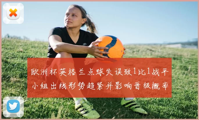 欧洲杯英格兰点球失误致1比1战平小组出线形势趋紧并影响晋级概率