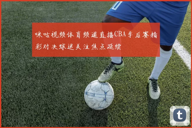 咪咕视频体育频道直播CBA季后赛精彩对决球迷关注焦点延续